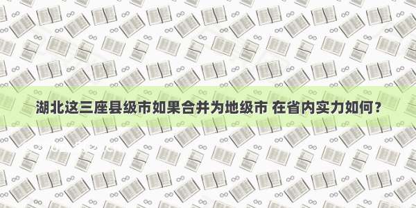 湖北这三座县级市如果合并为地级市 在省内实力如何？