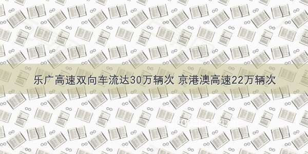 乐广高速双向车流达30万辆次 京港澳高速22万辆次