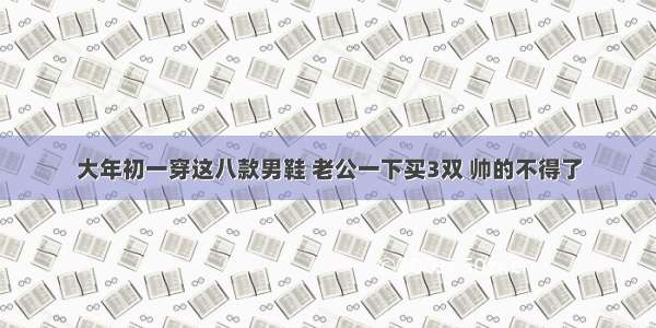 大年初一穿这八款男鞋 老公一下买3双 帅的不得了