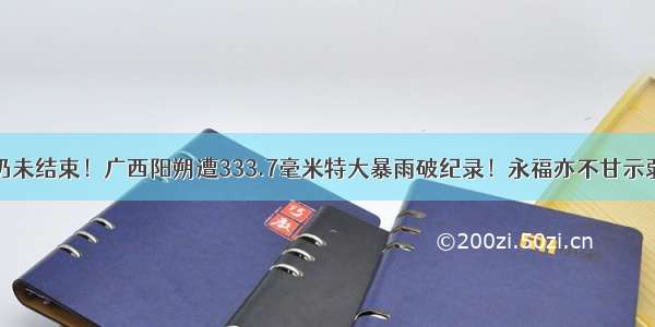 仍未结束！广西阳朔遭333.7毫米特大暴雨破纪录！永福亦不甘示弱