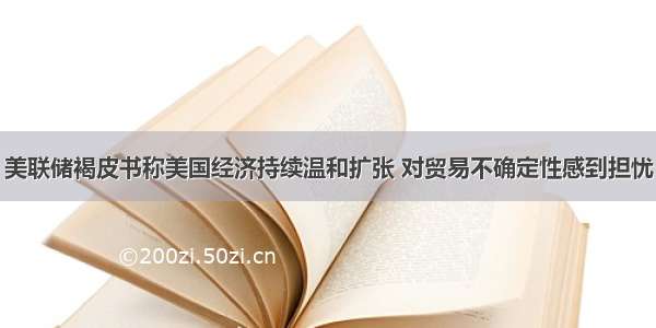 美联储褐皮书称美国经济持续温和扩张 对贸易不确定性感到担忧