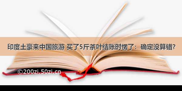 印度土豪来中国旅游 买了5斤茶叶结账时愣了：确定没算错？