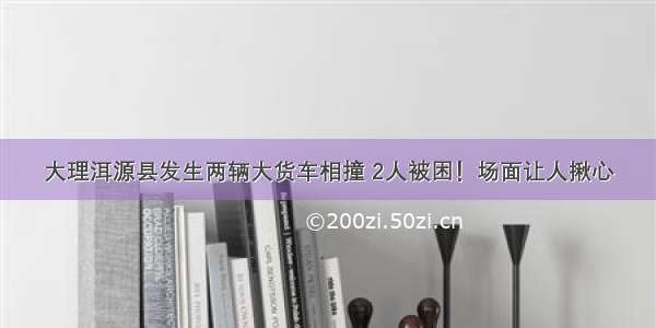 大理洱源县发生两辆大货车相撞 2人被困！场面让人揪心