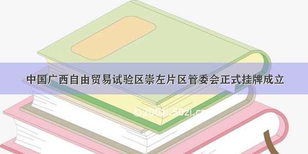 中国广西自由贸易试验区崇左片区管委会正式挂牌成立