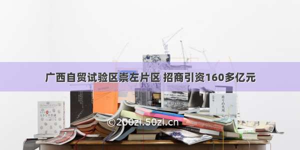 广西自贸试验区崇左片区 招商引资160多亿元