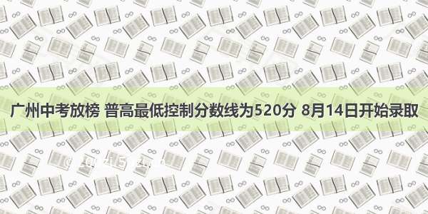 广州中考放榜 普高最低控制分数线为520分 8月14日开始录取