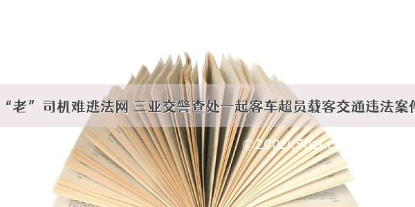 “老”司机难逃法网 三亚交警查处一起客车超员载客交通违法案件