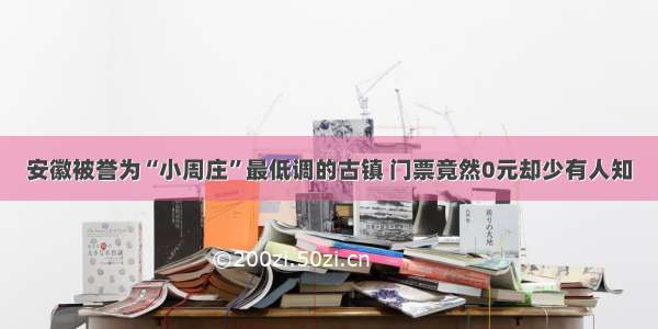 安徽被誉为“小周庄”最低调的古镇 门票竟然0元却少有人知