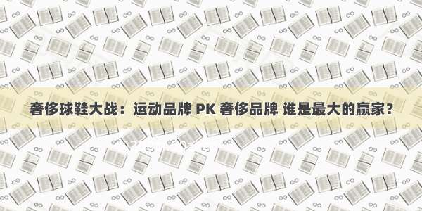 奢侈球鞋大战：运动品牌 PK 奢侈品牌 谁是最大的赢家？