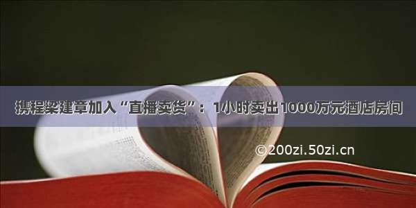 携程梁建章加入“直播卖货”：1小时卖出1000万元酒店房间