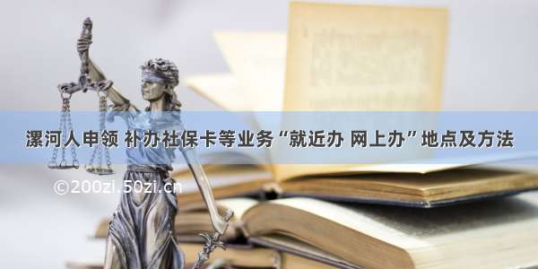 漯河人申领 补办社保卡等业务“就近办 网上办”地点及方法