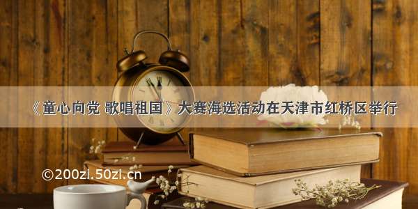 《童心向党 歌唱祖国》大赛海选活动在天津市红桥区举行