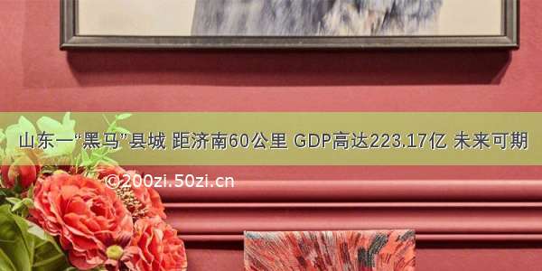 山东一“黑马”县城 距济南60公里 GDP高达223.17亿 未来可期