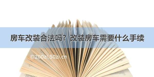 房车改装合法吗？改装房车需要什么手续