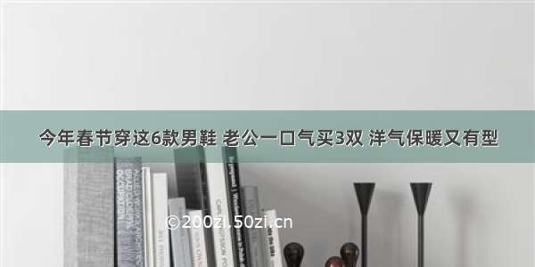 今年春节穿这6款男鞋 老公一口气买3双 洋气保暖又有型