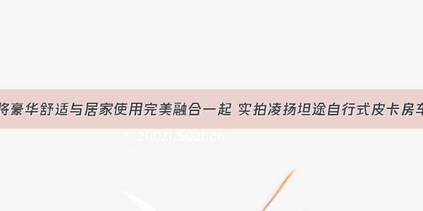 将豪华舒适与居家使用完美融合一起 实拍凌扬坦途自行式皮卡房车