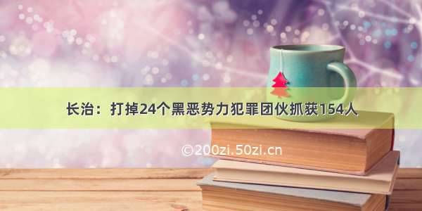 长治：打掉24个黑恶势力犯罪团伙抓获154人