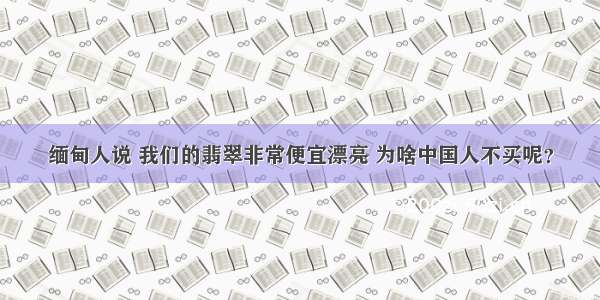 缅甸人说 我们的翡翠非常便宜漂亮 为啥中国人不买呢？