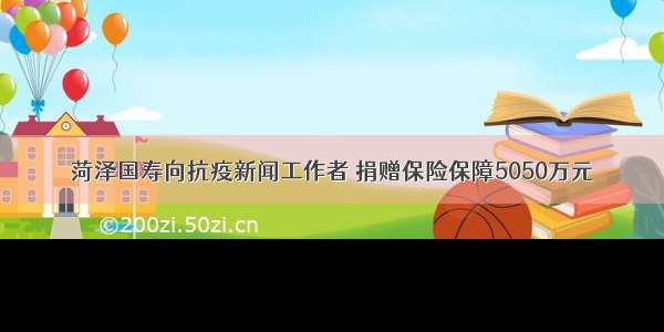 菏泽国寿向抗疫新闻工作者 捐赠保险保障5050万元