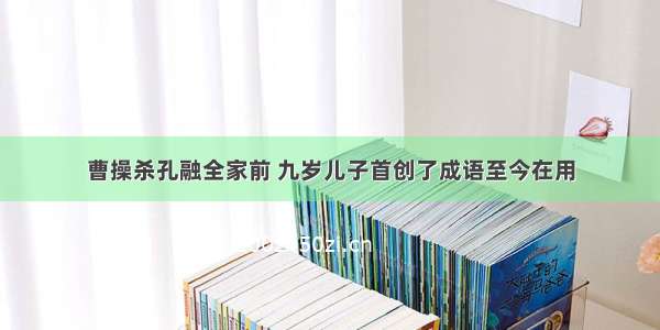 曹操杀孔融全家前 九岁儿子首创了成语至今在用