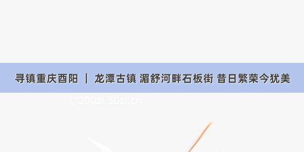 寻镇重庆酉阳 ｜ 龙潭古镇 湄舒河畔石板街 昔日繁荣今犹美