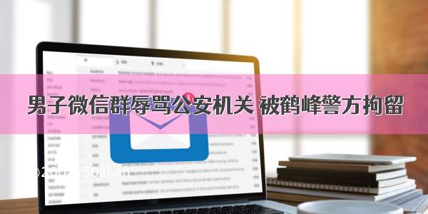 男子微信群辱骂公安机关 被鹤峰警方拘留