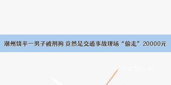 潮州饶平一男子被刑拘 竟然是交通事故现场“偷走”20000元