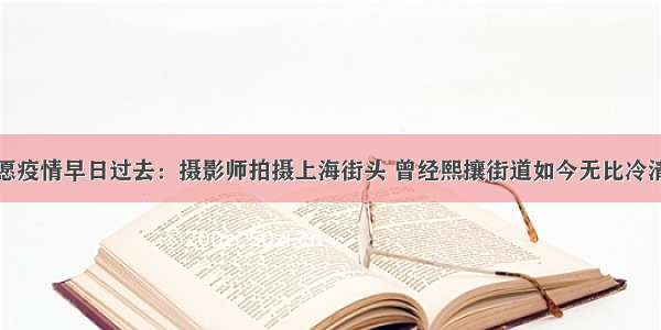 愿疫情早日过去：摄影师拍摄上海街头 曾经熙攘街道如今无比冷清