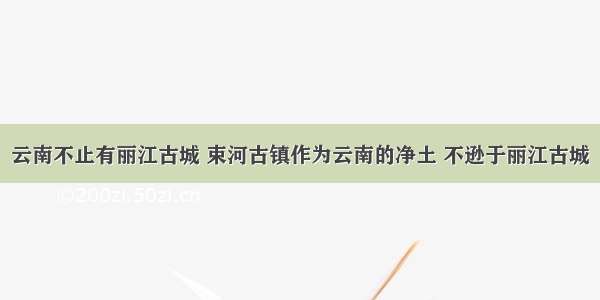 云南不止有丽江古城 束河古镇作为云南的净土 不逊于丽江古城