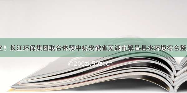 中标价21亿！长江环保集团联合体预中标安徽省芜湖市繁昌县水环境综合整治PPP项目