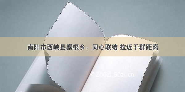 南阳市西峡县寨根乡：同心联结 拉近干群距离