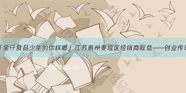 「奎仔食品少年的你槟榔」江苏泰州姜堰区经销商程总——创业传记！