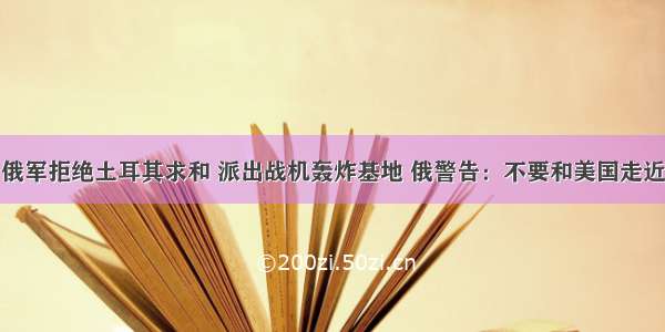 俄军拒绝土耳其求和 派出战机轰炸基地 俄警告：不要和美国走近