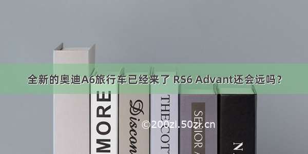 全新的奥迪A6旅行车已经来了 RS6 Advant还会远吗？