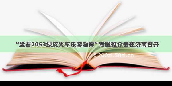 “坐着7053绿皮火车乐游淄博”专题推介会在济南召开