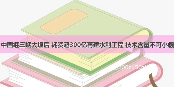 中国继三峡大坝后 耗资超300亿再建水利工程 技术含量不可小觑