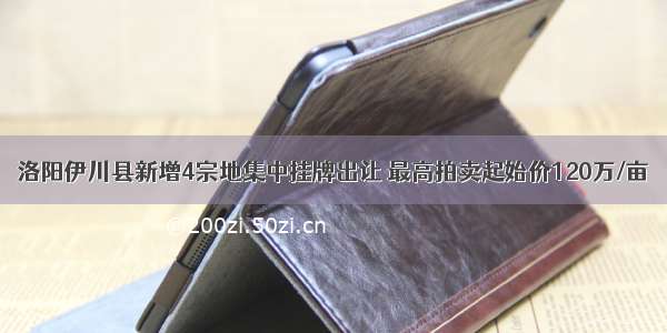洛阳伊川县新增4宗地集中挂牌出让 最高拍卖起始价120万/亩