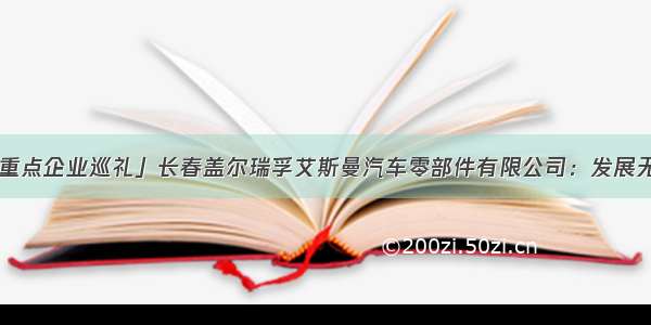 「长春新区重点企业巡礼」长春盖尔瑞孚艾斯曼汽车零部件有限公司：发展无止境 创新勇