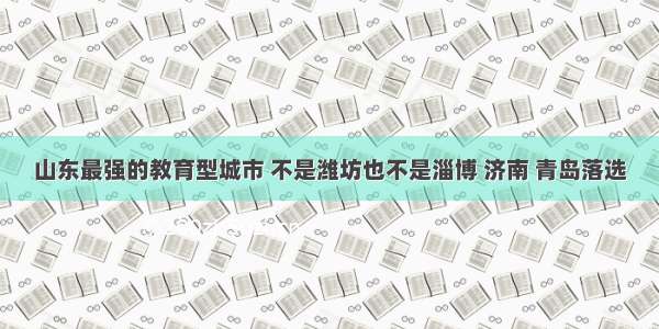 山东最强的教育型城市 不是潍坊也不是淄博 济南 青岛落选