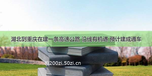 湖北到重庆在建一条高速公路 沿线有机遇 预计建成通车