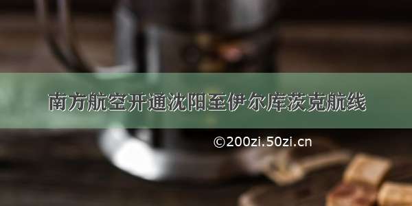 南方航空开通沈阳至伊尔库茨克航线