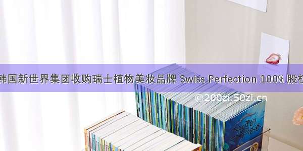 韩国新世界集团收购瑞士植物美妆品牌 Swiss Perfection 100% 股权