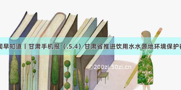 新闻早知道丨甘肃手机报（.5.4）甘肃省推进饮用水水源地环境保护行动