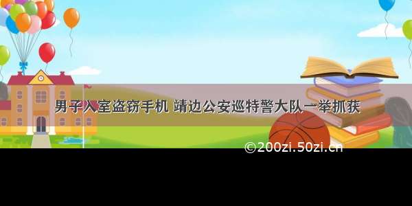 男子入室盗窃手机 靖边公安巡特警大队一举抓获