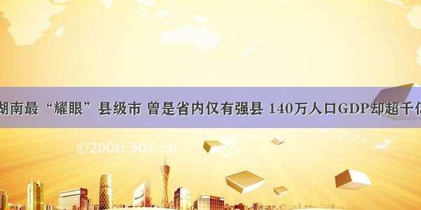 湖南最“耀眼”县级市 曾是省内仅有强县 140万人口GDP却超千亿