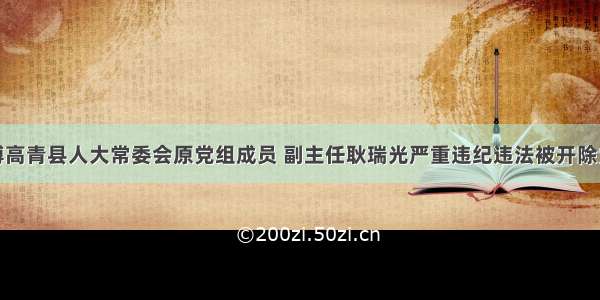 淄博高青县人大常委会原党组成员 副主任耿瑞光严重违纪违法被开除党籍