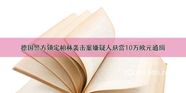 德国警方锁定柏林袭击案嫌疑人悬赏10万欧元通缉