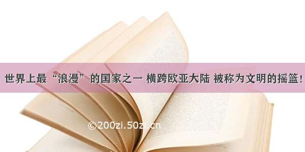 世界上最“浪漫”的国家之一 横跨欧亚大陆 被称为文明的摇篮！