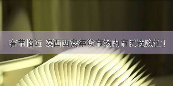 春节临近 陕西西安年货市场内市民选购忙！