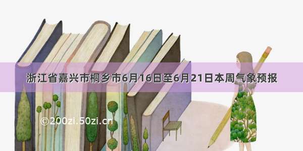 浙江省嘉兴市桐乡市6月16日至6月21日本周气象预报